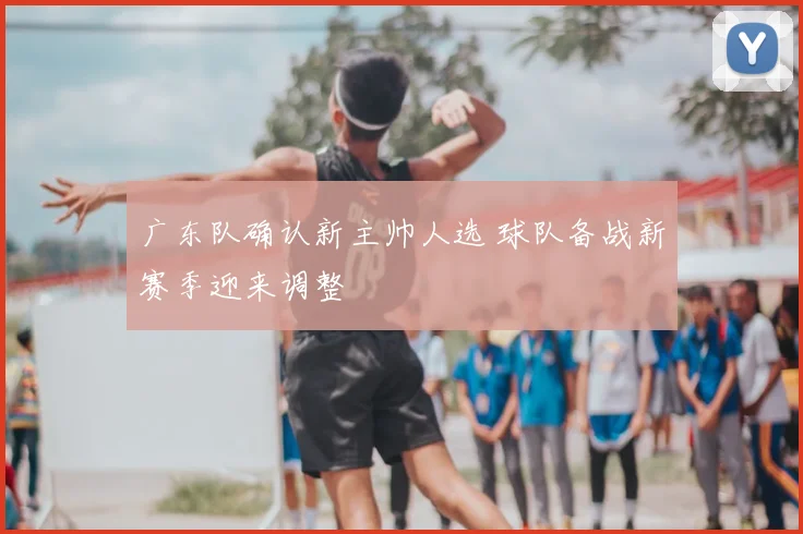 广东队确认新主帅人选 球队备战新赛季迎来调整