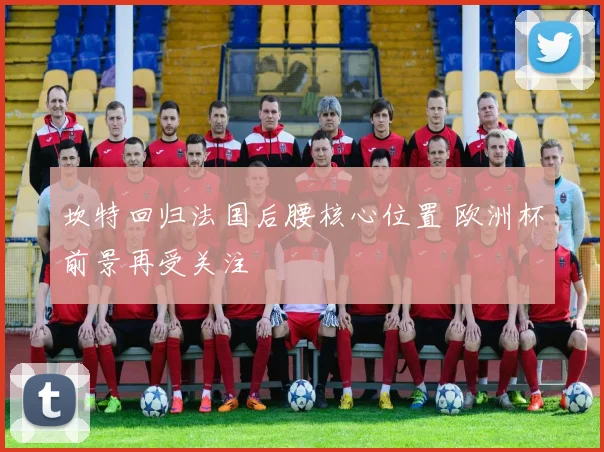 坎特回归法国后腰核心位置 欧洲杯前景再受关注