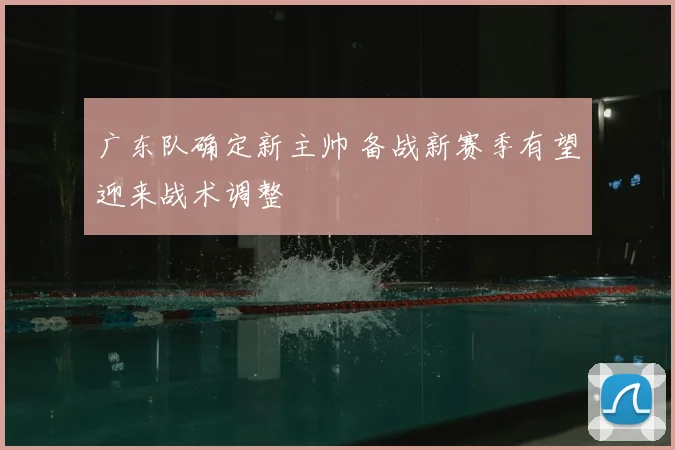 广东队确定新主帅 备战新赛季有望迎来战术调整