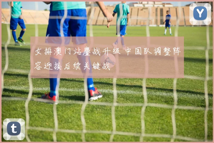 女排澳门站鏖战升级 中国队调整阵容迎接后续关键战