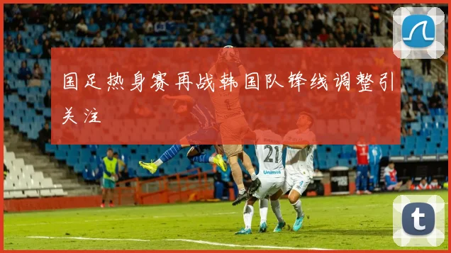 国足热身赛再战韩国队锋线调整引关注