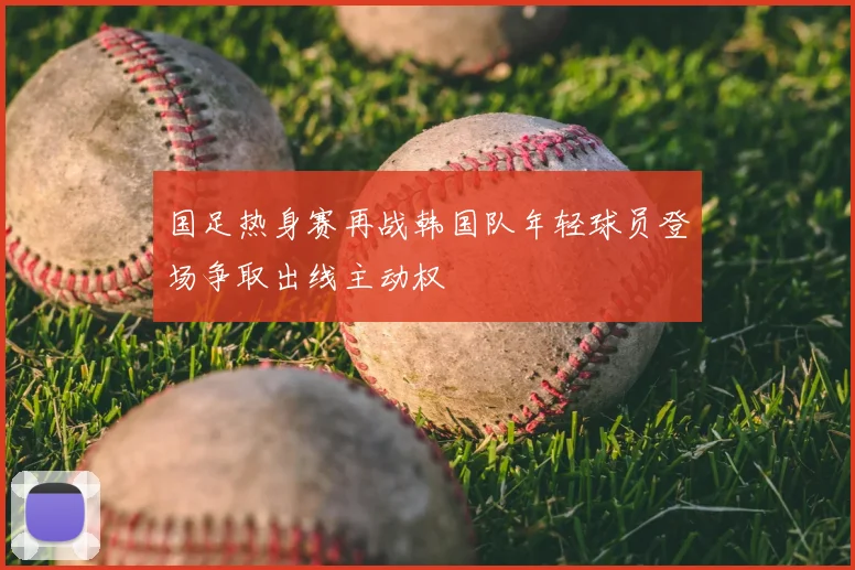 国足热身赛再战韩国队年轻球员登场争取出线主动权