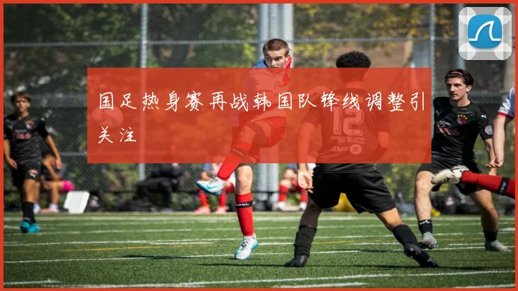 国足热身赛再战韩国队锋线调整引关注