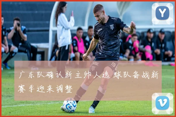 广东队确认新主帅人选 球队备战新赛季迎来调整