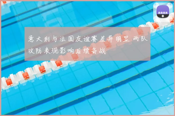意大利与法国友谊赛差异明显 两队攻防表现影响后续备战