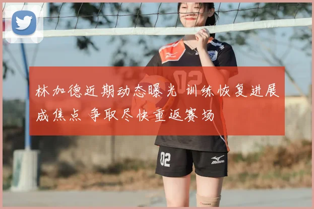 林加德近期动态曝光 训练恢复进展成焦点 争取尽快重返赛场